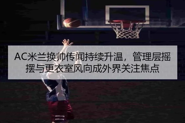 AC米兰换帅传闻持续升温，管理层摇摆与更衣室风向成外界关注焦点