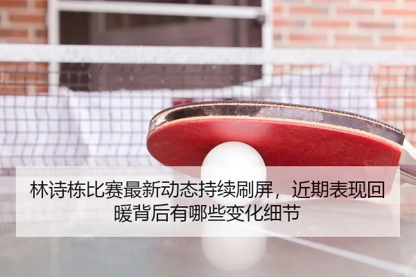 林诗栋比赛最新动态持续刷屏，近期表现回暖背后有哪些变化细节